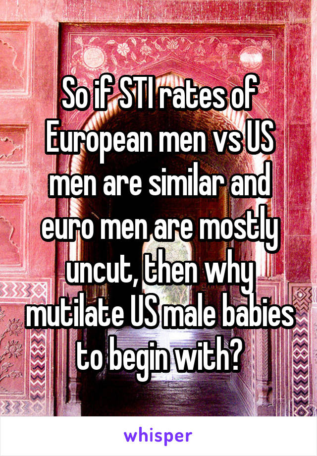 So if STI rates of European men vs US men are similar and euro men are mostly uncut, then why mutilate US male babies to begin with?