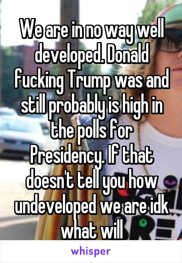 We are in no way well developed. Donald fucking Trump was and still probably is high in the polls for Presidency. If that doesn't tell you how undeveloped we are idk what will