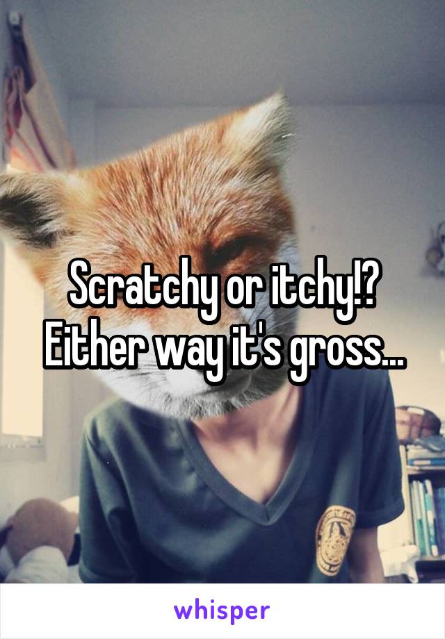 Scratchy or itchy!? Either way it's gross...