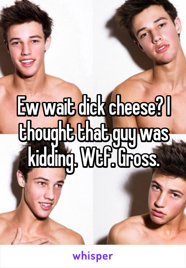 Ew wait dick cheese? I thought that guy was kidding. Wtf. Gross.