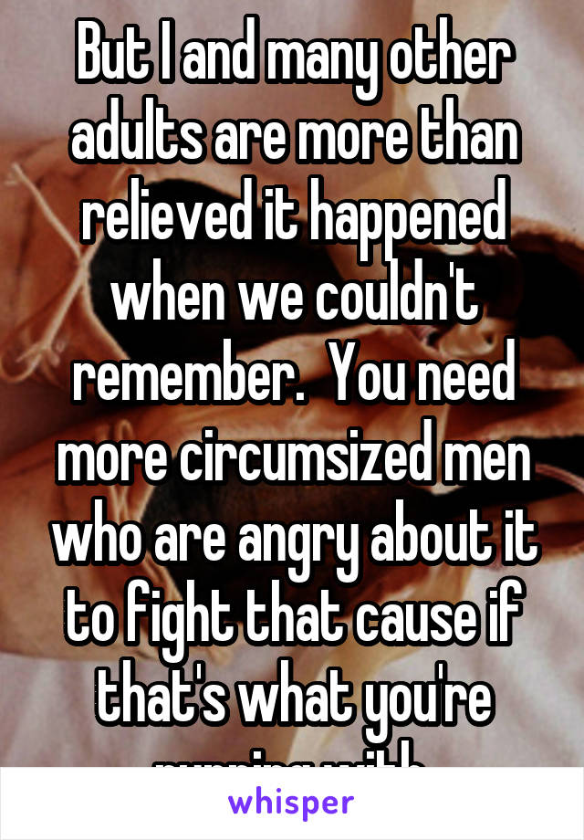 But I and many other adults are more than relieved it happened when we couldn't remember.  You need more circumsized men who are angry about it to fight that cause if that's what you're running with.