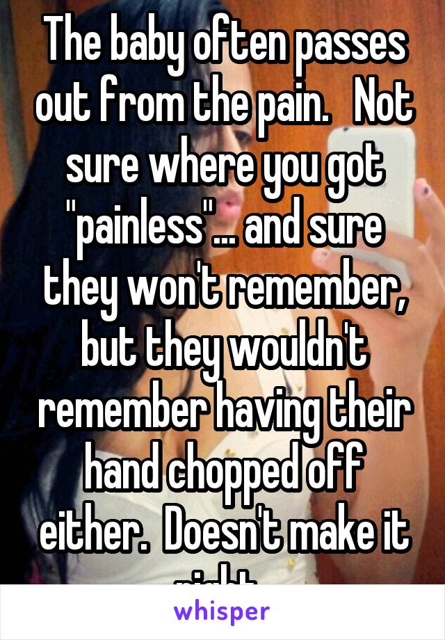 The baby often passes out from the pain.   Not sure where you got "painless"... and sure they won't remember, but they wouldn't remember having their hand chopped off either.  Doesn't make it right. 