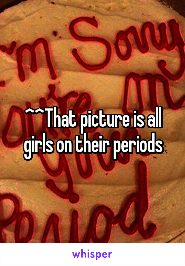 ^^That picture is all girls on their periods