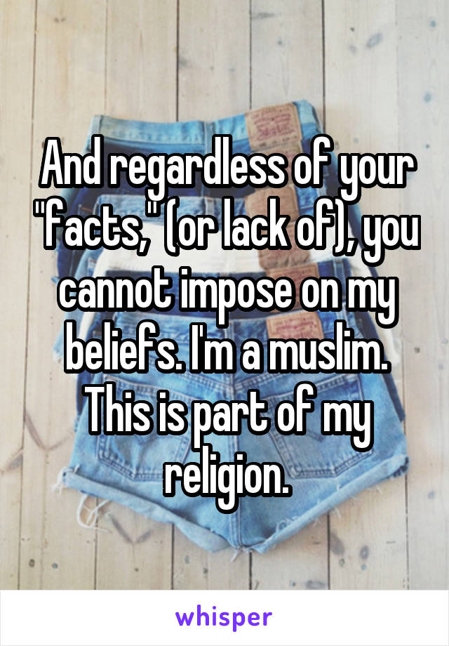 And regardless of your "facts," (or lack of), you cannot impose on my beliefs. I'm a muslim. This is part of my religion.