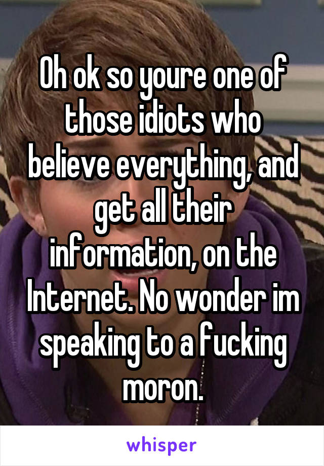 Oh ok so youre one of those idiots who believe everything, and get all their information, on the Internet. No wonder im speaking to a fucking moron.