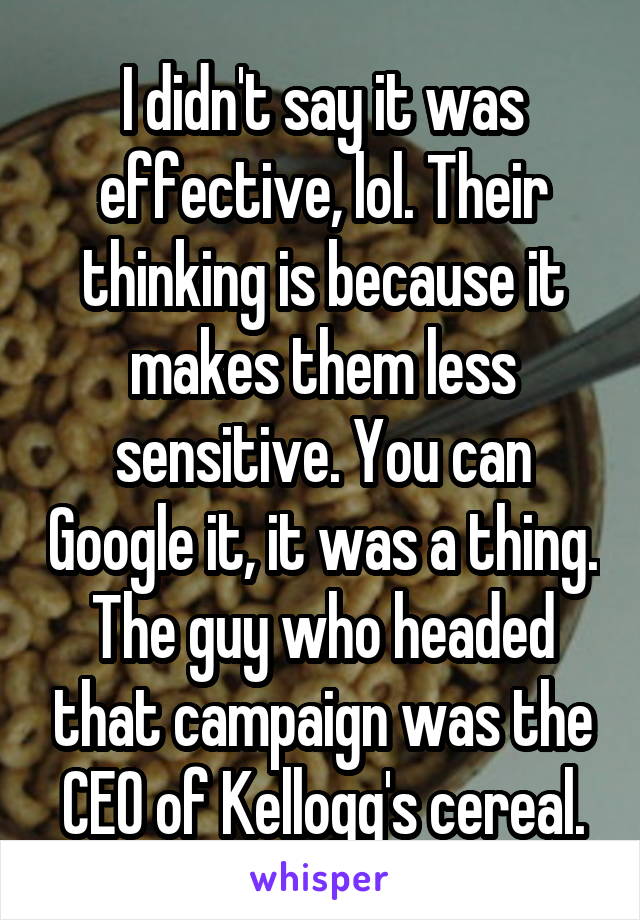 I didn't say it was effective, lol. Their thinking is because it makes them less sensitive. You can Google it, it was a thing. The guy who headed that campaign was the CEO of Kellogg's cereal.