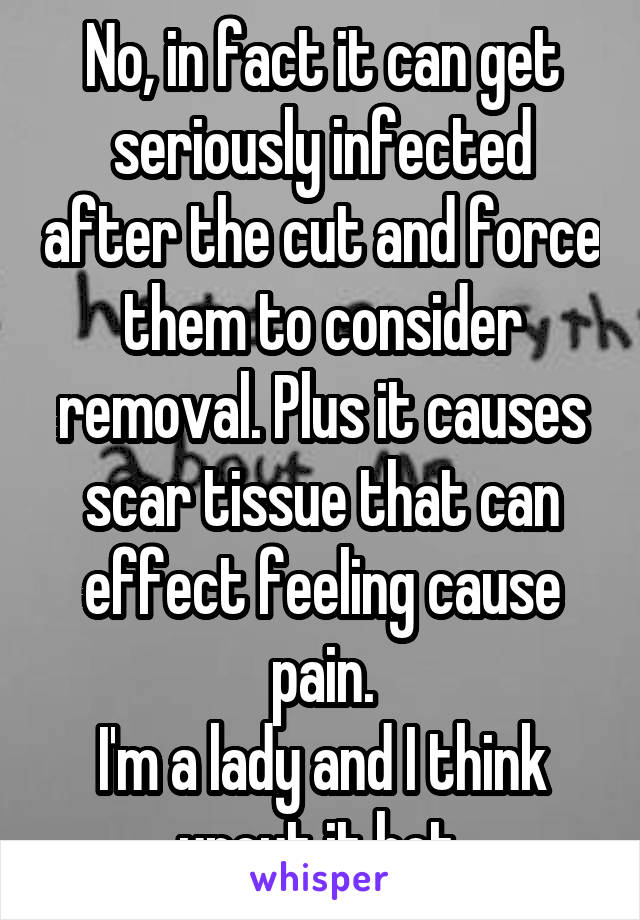 No, in fact it can get seriously infected after the cut and force them to consider removal. Plus it causes scar tissue that can effect feeling cause pain.
I'm a lady and I think uncut it hot.