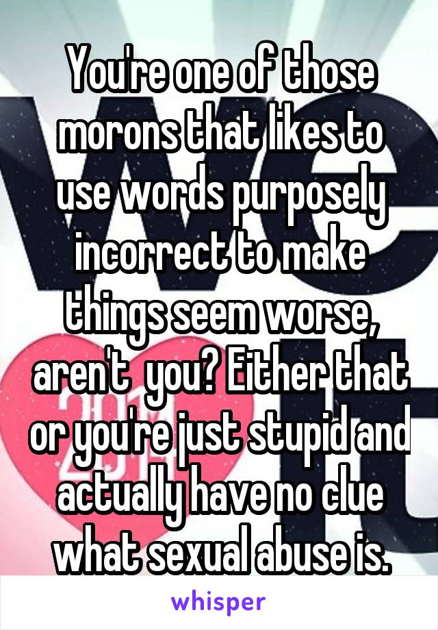 You're one of those morons that likes to use words purposely incorrect to make things seem worse, aren't  you? Either that or you're just stupid and actually have no clue what sexual abuse is.