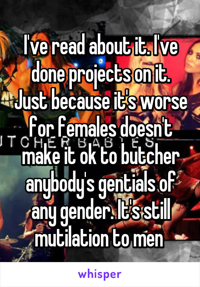 I've read about it. I've done projects on it. Just because it's worse for females doesn't make it ok to butcher anybody's gentials of any gender. It's still mutilation to men 