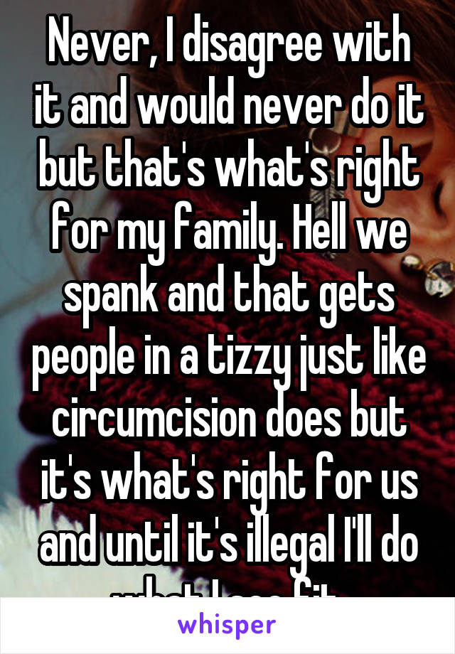 Never, I disagree with it and would never do it but that's what's right for my family. Hell we spank and that gets people in a tizzy just like circumcision does but it's what's right for us and until it's illegal I'll do what I see fit.