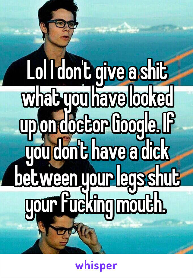 Lol I don't give a shit what you have looked up on doctor Google. If you don't have a dick between your legs shut your fucking mouth. 