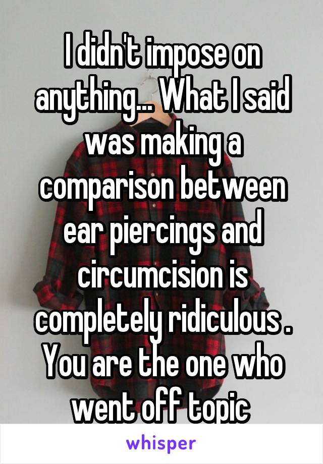 I didn't impose on anything... What I said was making a comparison between ear piercings and circumcision is completely ridiculous . You are the one who went off topic 