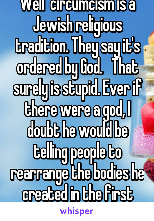 Well  circumcism is a Jewish religious tradition. They say it's ordered by God.   That surely is stupid. Ever if there were a god, I doubt he would be telling people to rearrange the bodies he created in the first place.  Thus it's stupid    