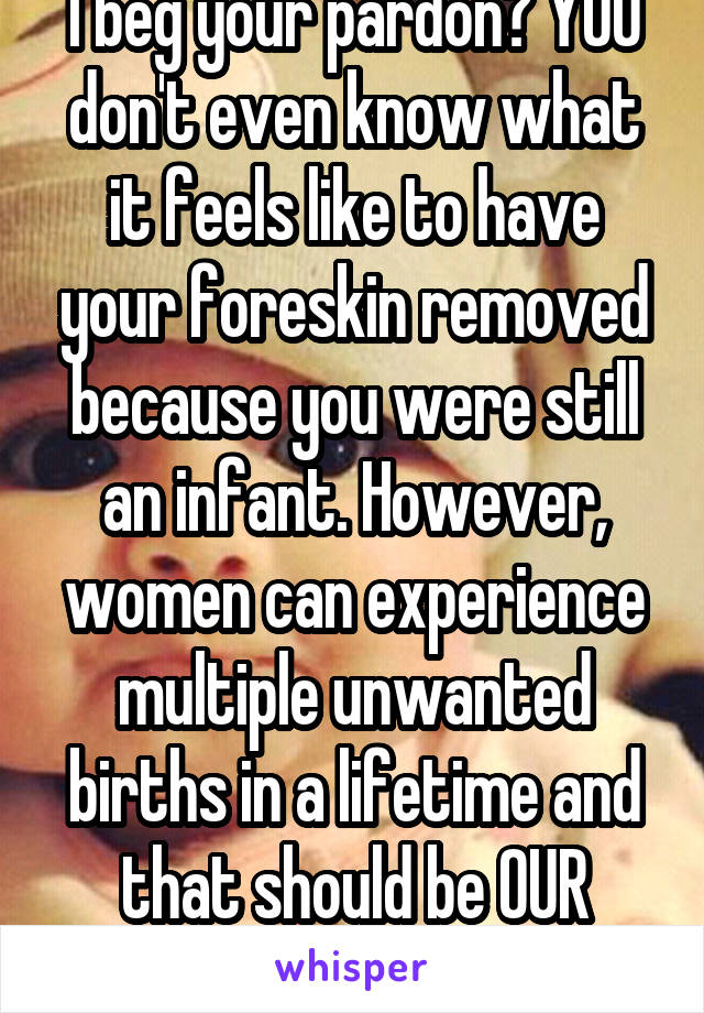 I beg your pardon? YOU don't even know what it feels like to have your foreskin removed because you were still an infant. However, women can experience multiple unwanted births in a lifetime and that should be OUR CHOICE