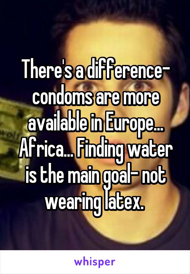 There's a difference- condoms are more available in Europe... Africa... Finding water is the main goal- not wearing latex. 