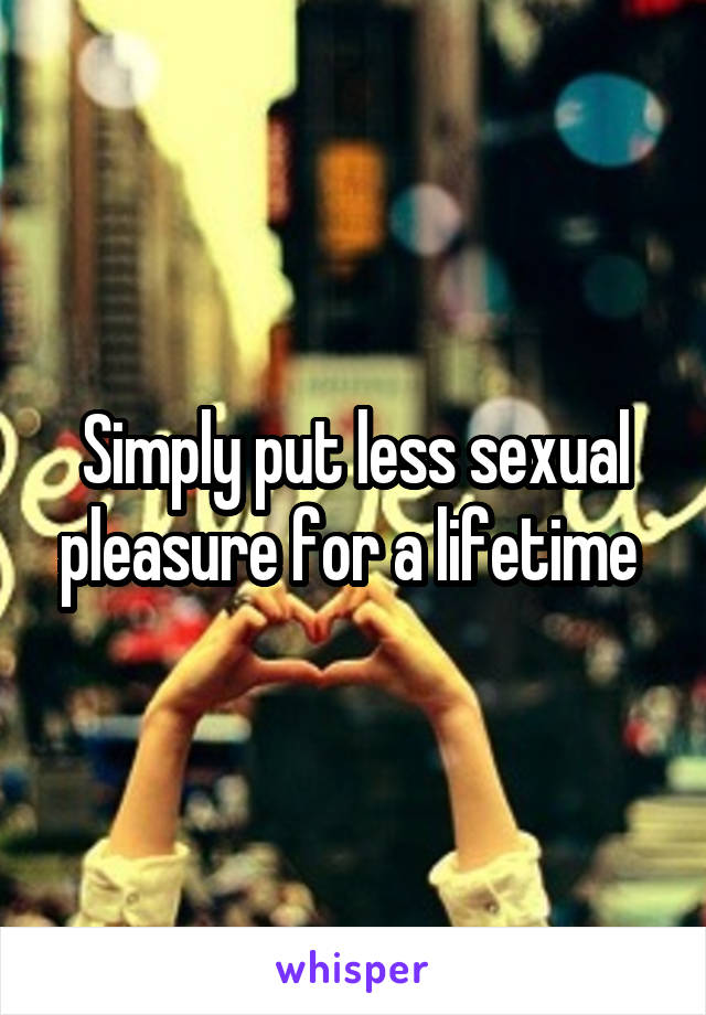 Simply put less sexual pleasure for a lifetime 