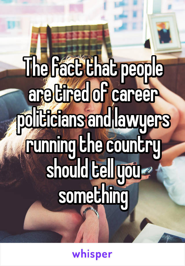 The fact that people are tired of career politicians and lawyers running the country should tell you something