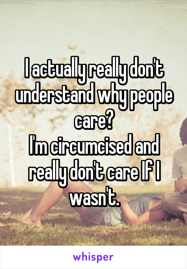 I actually really don't understand why people care?
I'm circumcised and really don't care If I wasn't.