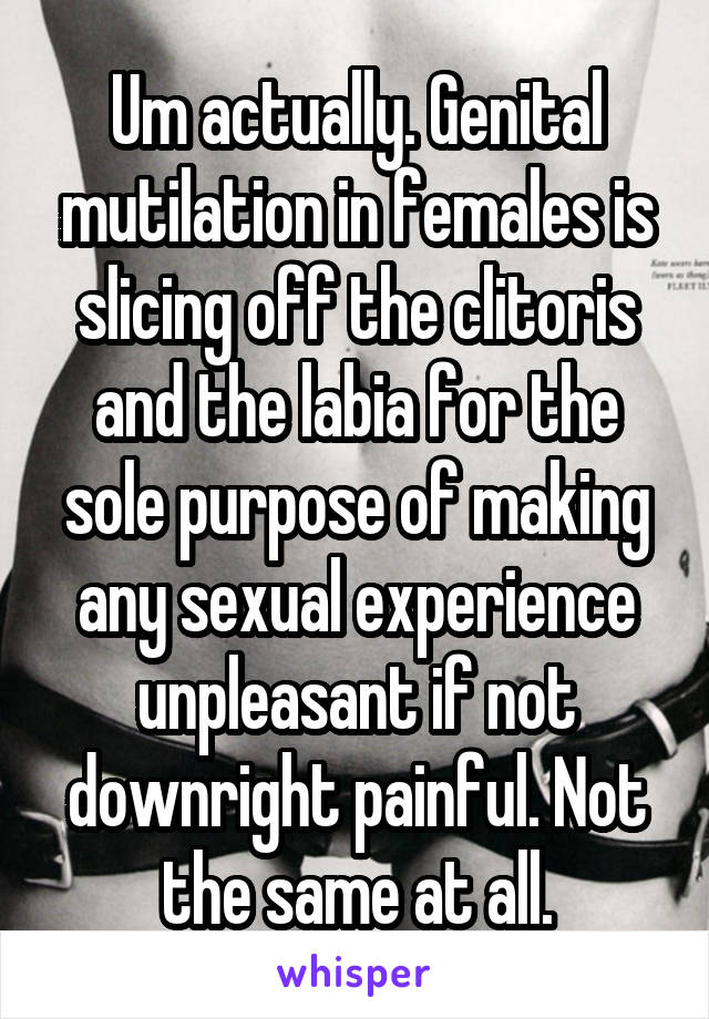 Um actually. Genital mutilation in females is slicing off the clitoris and the labia for the sole purpose of making any sexual experience unpleasant if not downright painful. Not the same at all.