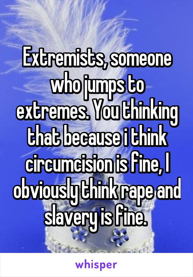 Extremists, someone who jumps to extremes. You thinking that because i think circumcision is fine, I obviously think rape and slavery is fine. 