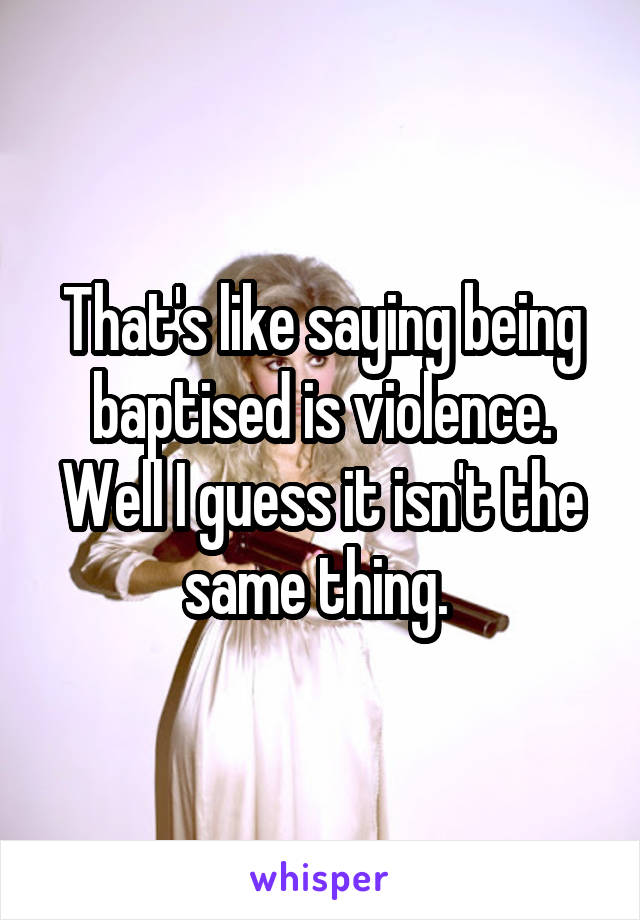 That's like saying being baptised is violence. Well I guess it isn't the same thing. 