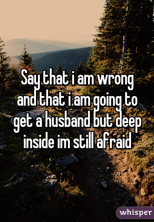 Say that i am wrong and that i am going to get a husband but deep inside im still afraid