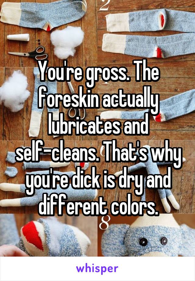 You're gross. The foreskin actually lubricates and self-cleans. That's why you're dick is dry and different colors.