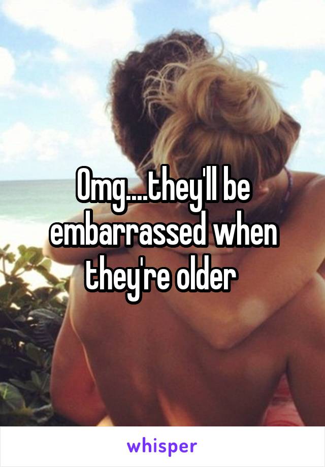 Omg....they'll be embarrassed when they're older 