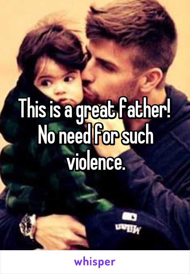 This is a great father! 
No need for such violence.