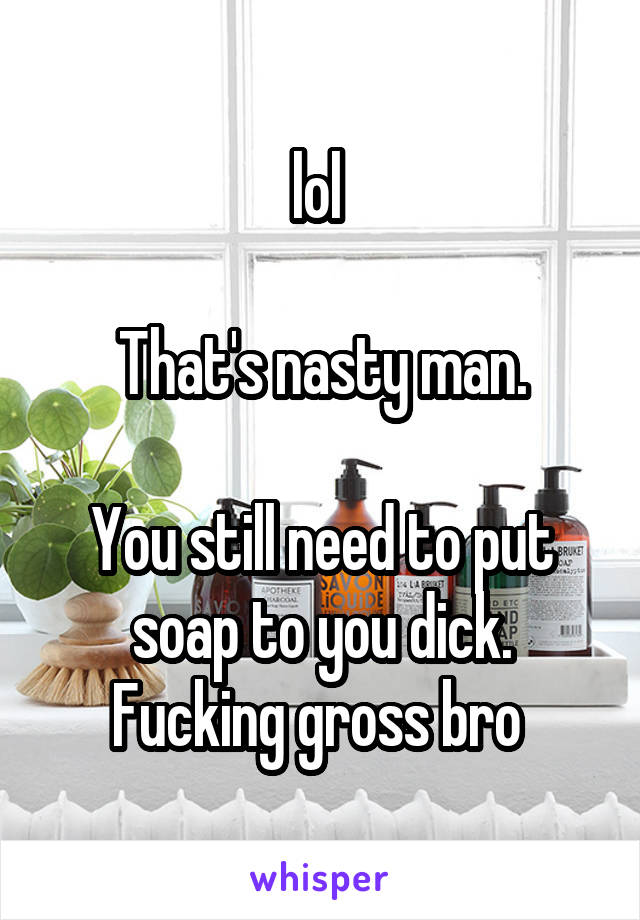 lol 

That's nasty man.

You still need to put soap to you dick.
Fucking gross bro 