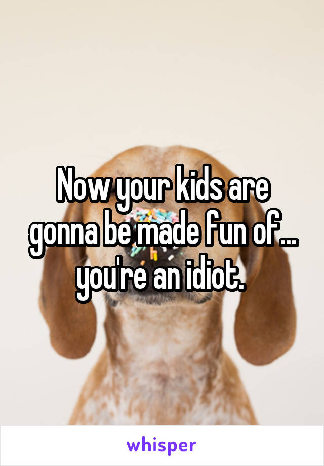 Now your kids are gonna be made fun of... you're an idiot. 