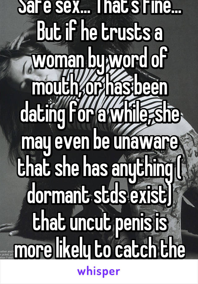 Safe sex... That's fine... But if he trusts a woman by word of mouth, or has been dating for a while, she may even be unaware that she has anything ( dormant stds exist) that uncut penis is more likely to catch the std than a cut one. 