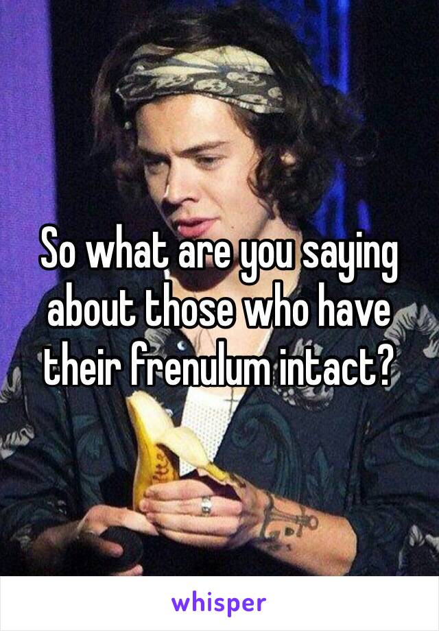 So what are you saying about those who have their frenulum intact?