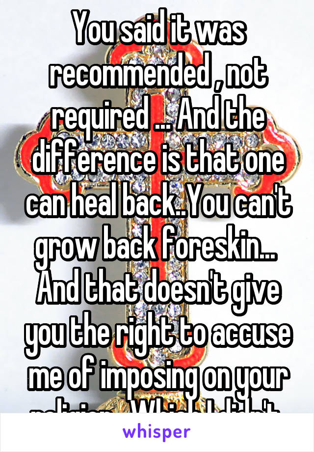 You said it was recommended , not required ... And the difference is that one can heal back..You can't grow back foreskin...  And that doesn't give you the right to accuse me of imposing on your religion . Which I didn't 