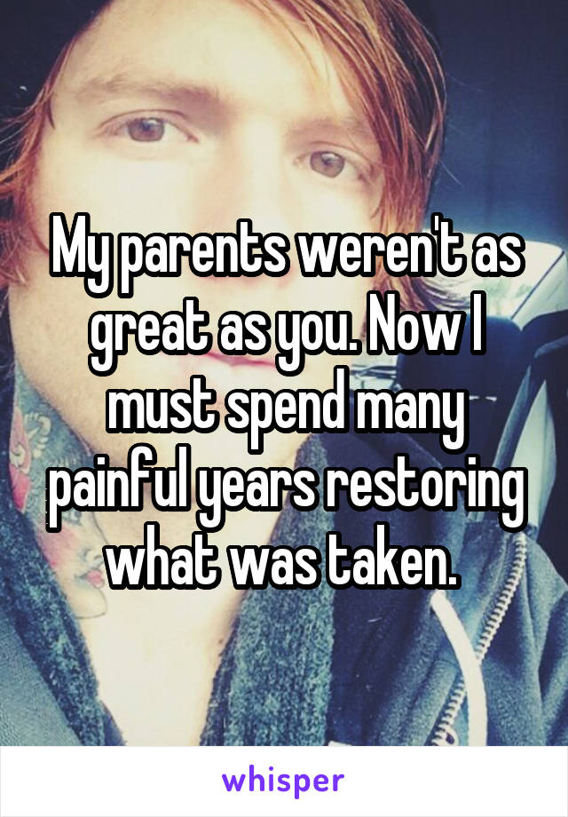 My parents weren't as great as you. Now I must spend many painful years restoring what was taken. 