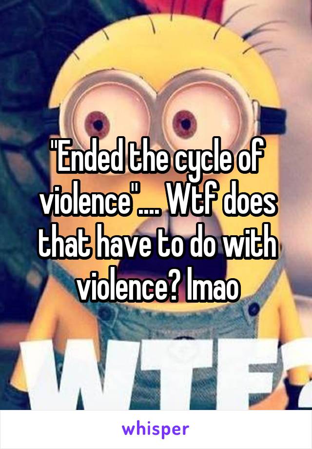 "Ended the cycle of violence".... Wtf does that have to do with violence? lmao