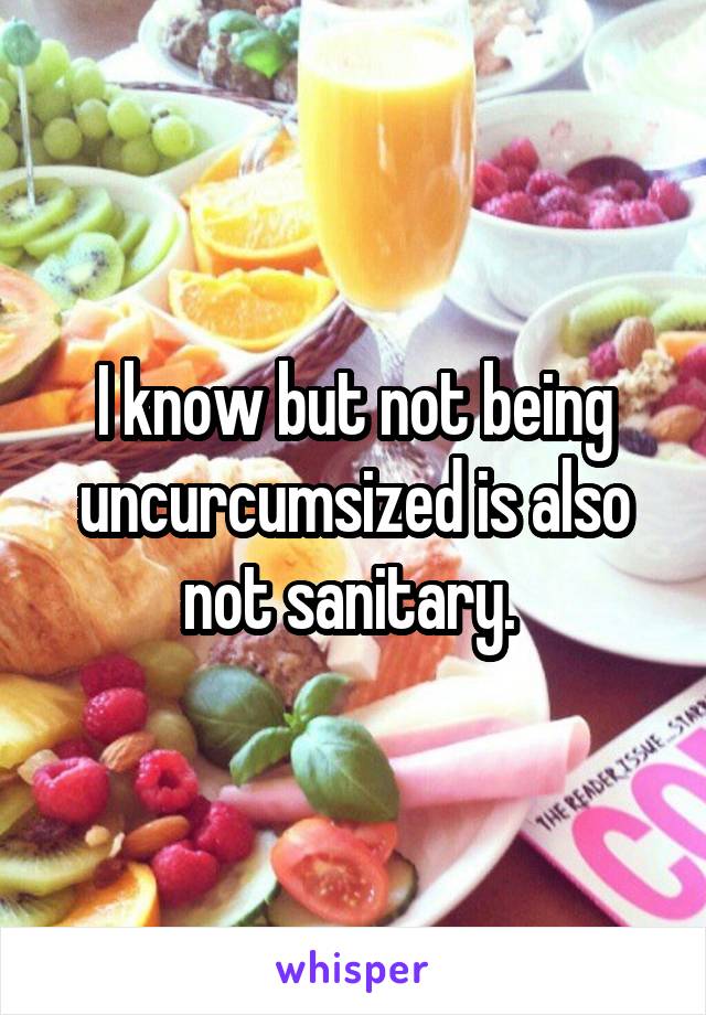 I know but not being uncurcumsized is also not sanitary. 