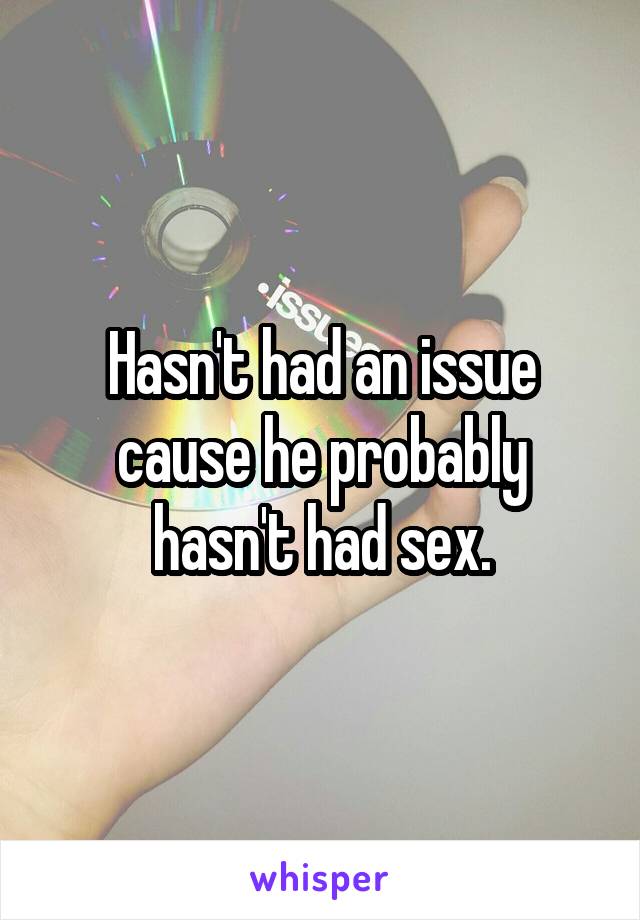 Hasn't had an issue cause he probably hasn't had sex.