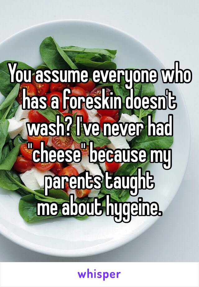 You assume everyone who has a foreskin doesn't wash? I've never had "cheese" because my parents taught
me about hygeine. 