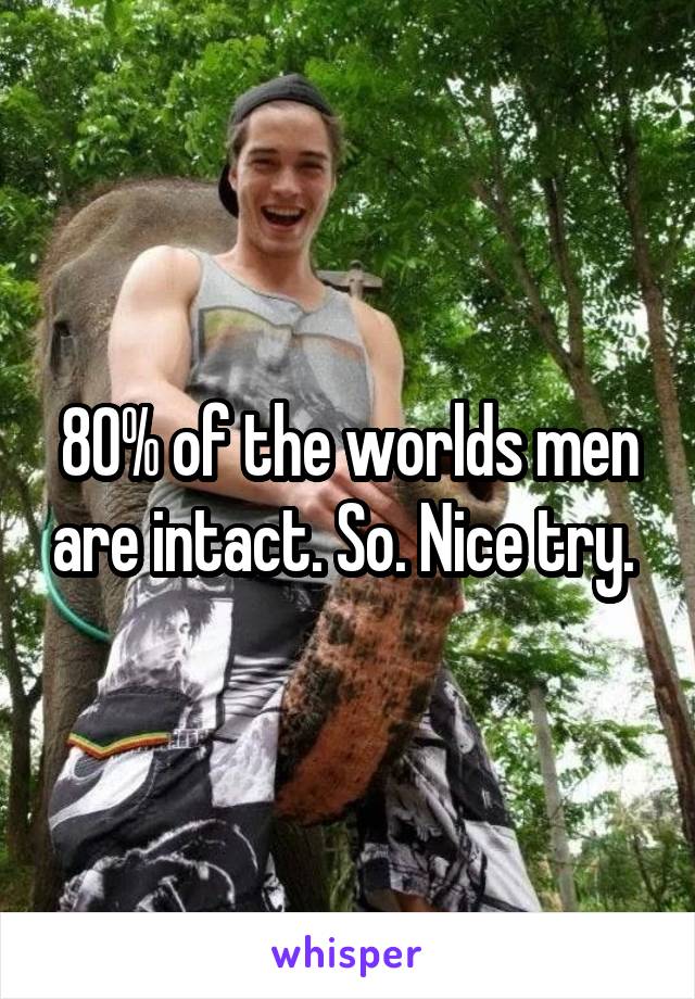 80% of the worlds men are intact. So. Nice try. 