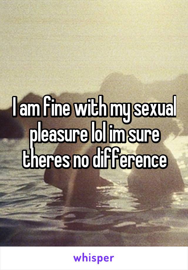 
I am fine with my sexual pleasure lol im sure theres no difference