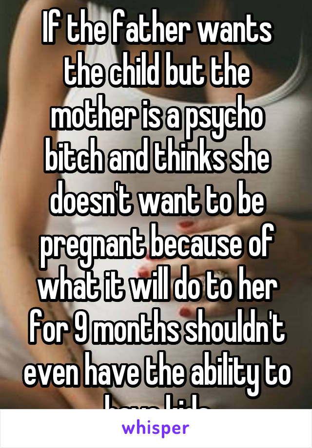 If the father wants the child but the mother is a psycho bitch and thinks she doesn't want to be pregnant because of what it will do to her for 9 months shouldn't even have the ability to have kids