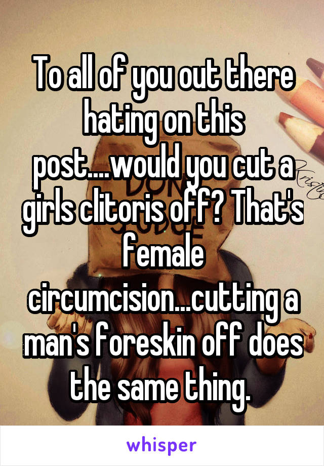 To all of you out there hating on this post....would you cut a girls clitoris off? That's female circumcision...cutting a man's foreskin off does the same thing. 