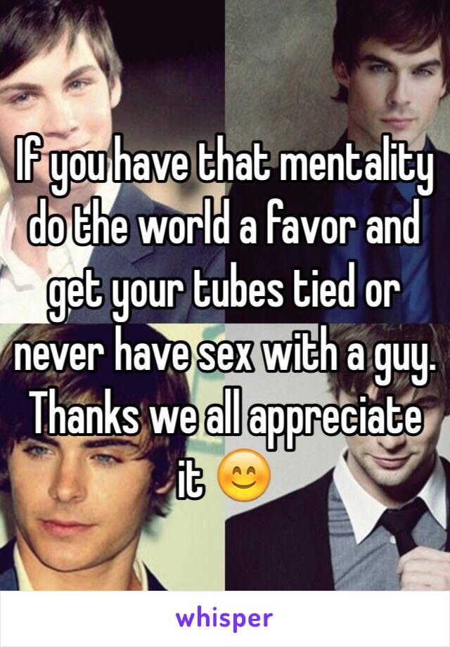 If you have that mentality do the world a favor and get your tubes tied or never have sex with a guy. Thanks we all appreciate it 😊