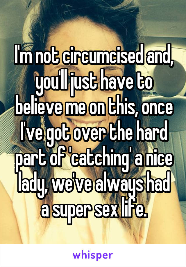 I'm not circumcised and, you'll just have to believe me on this, once I've got over the hard part of 'catching' a nice lady, we've always had a super sex life.