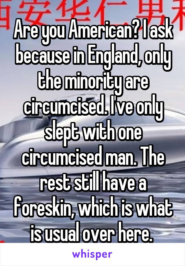 Are you American? I ask because in England, only the minority are circumcised. I've only slept with one circumcised man. The rest still have a foreskin, which is what is usual over here. 