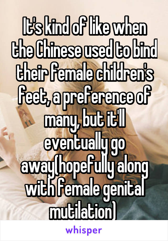 It's kind of like when the Chinese used to bind their female children's feet, a preference of many, but it'll eventually go away(hopefully along with female genital mutilation) 