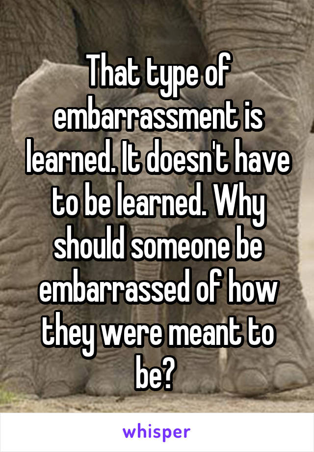 That type of embarrassment is learned. It doesn't have to be learned. Why should someone be embarrassed of how they were meant to be? 