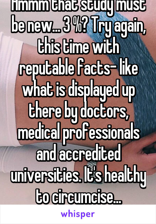 Hmmm that study must be new... 3 %? Try again, this time with reputable facts- like what is displayed up there by doctors, medical professionals and accredited universities. It's healthy to circumcise... #factbackedupbyproof