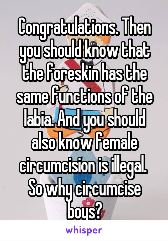 Congratulations. Then you should know that the foreskin has the same functions of the labia. And you should also know female circumcision is illegal. 
So why circumcise boys?